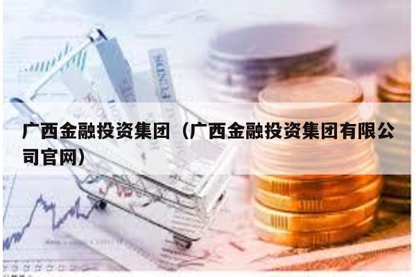 廣西金融投資集團(廣西金融投資集團有限公司官網)