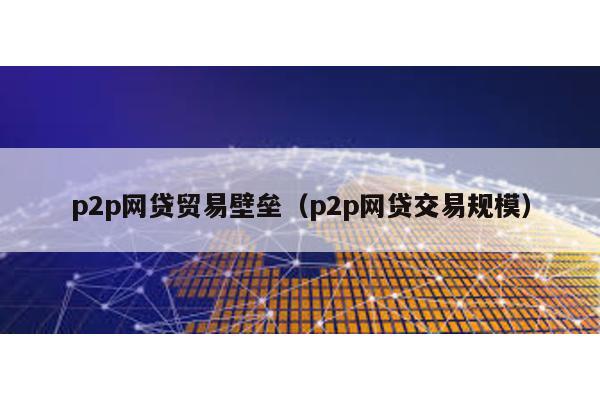 p2p網(wǎng)貸貿(mào)易壁壘(p2p網(wǎng)貸交易規(guī)模)