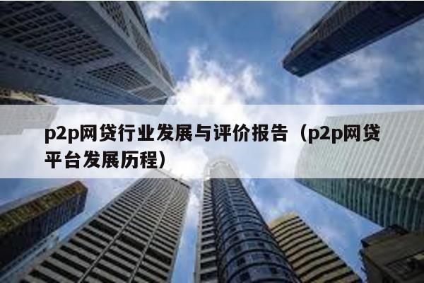 p2p網貸行業發展與評價報告(p2p網貸平臺發展歷程)