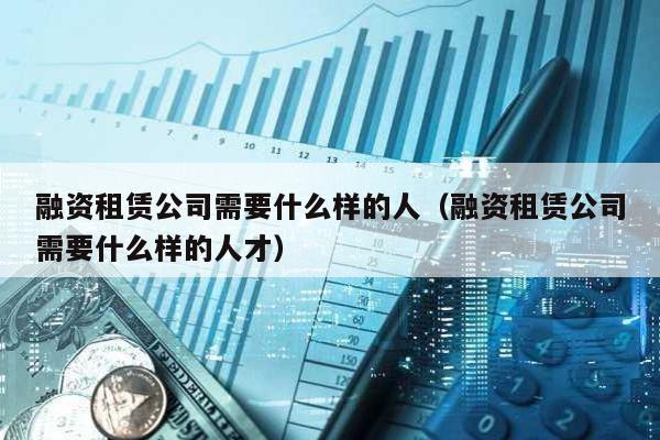 融資租賃公司需要什么樣的人(融資租賃公司需要什么樣的人才)
