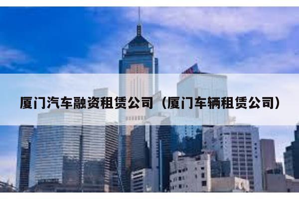 廈門汽車融資租賃公司(廈門車輛租賃公司)