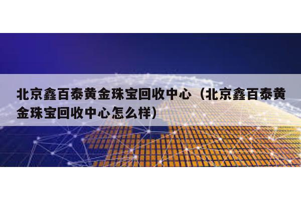 北京鑫百泰黃金珠寶回收中心(北京鑫百泰黃金珠寶回收中心怎么樣)