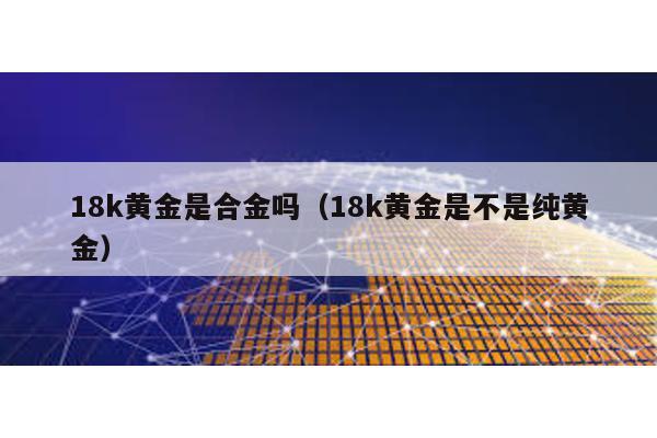 18k黃金是合金嗎(18k黃金是不是純黃金)