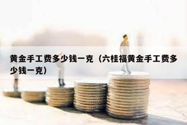 黃金手工費(fèi)多少錢一克(六桂福黃金手工費(fèi)多少錢一克)