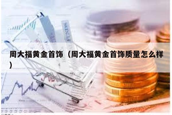 周大福黃金首飾(周大福黃金首飾質(zhì)量怎么樣)