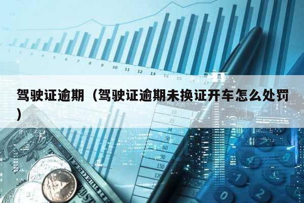 駕駛證逾期(駕駛證逾期未換證開車怎么處罰)