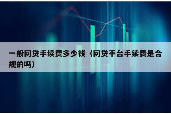 一般網貸手續費多少錢(網貸平臺手續費是合規的嗎)