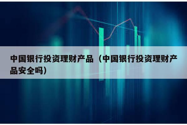 中國銀行投資理財產品(中國銀行投資理財產品安全嗎)