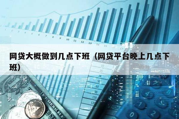 網貸大概做到幾點下班(網貸平臺晚上幾點下班)