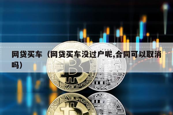 網貸買車(網貸買車沒過戶呢,合同可以取消嗎)