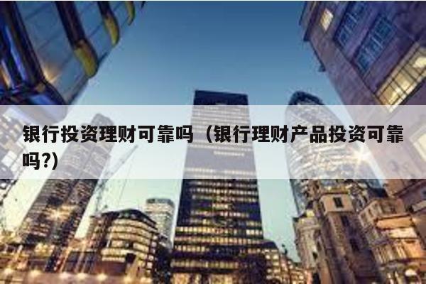 銀行投資理財可靠嗎(銀行理財產品投資可靠嗎?)