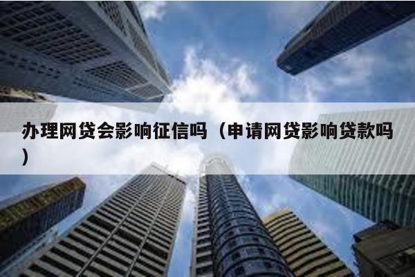 辦理網貸會影響征信嗎(申請網貸影響貸款嗎)