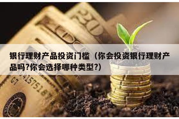 銀行理財產品投資門檻(你會投資銀行理財產品嗎?你會選擇哪種類型?)