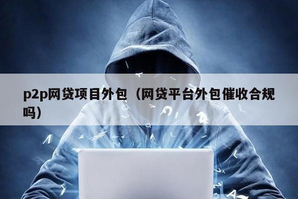 p2p網貸項目外包(網貸平臺外包催收合規嗎)