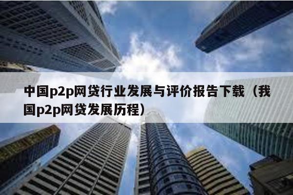 中國p2p網貸行業發展與評價報告下載(我國p2p網貸發展歷程)