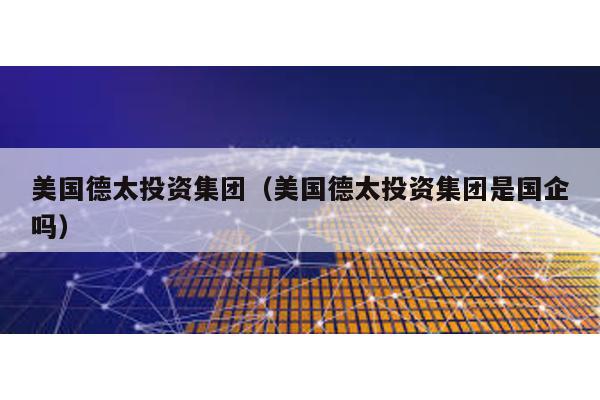 美國德太投資集團(美國德太投資集團是國企嗎)