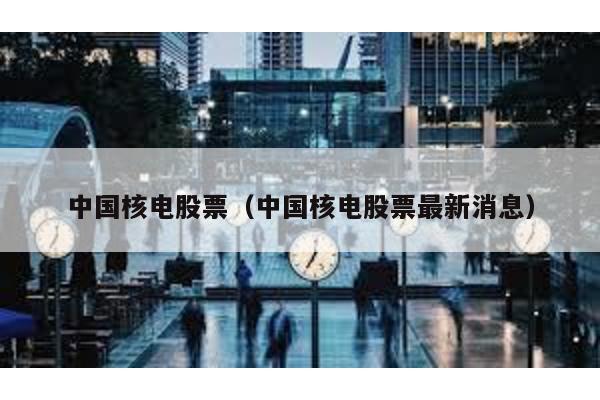 中國核電股票(中國核電股票最新消息)