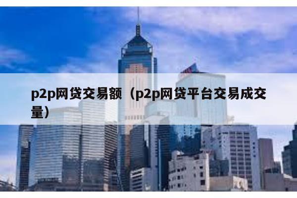 p2p網貸交易額(p2p網貸平臺交易成交量)
