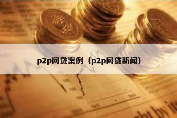 p2p網貸案例(p2p網貸新聞)